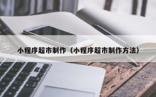 南充小程序超市制作（小程序超市制作方法）